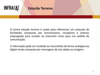 11
O termo estação terrena é usada para referenciar um conjunto de
facilidades compostas por transmissores, receptores e antenas
empregadas para receber ou transmitir sinais para um satélite de
comunicação.
A informação pode ser recebida ou transmitida de forma analógica ou
digital sendo composta por mensagens de voz, dados ou imagens.
Estacão Terrena
 