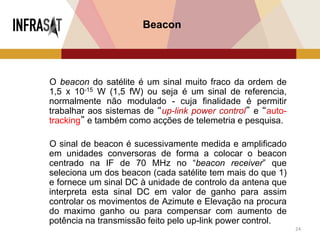 24
Beacon
O beacon do satélite é um sinal muito fraco da ordem de
1,5 x 10-15 W (1,5 fW) ou seja é um sinal de referencia,
normalmente não modulado - cuja finalidade é permitir
trabalhar aos sistemas de “up-link power control” e “auto-
tracking” e também como acções de telemetria e pesquisa.
O sinal de beacon é sucessivamente medida e amplificado
em unidades conversoras de forma a colocar o beacon
centrado na IF de 70 MHz no “beacon receiver” que
seleciona um dos beacon (cada satélite tem mais do que 1)
e fornece um sinal DC à unidade de controlo da antena que
interpreta esta sinal DC em valor de ganho para assim
controlar os movimentos de Azimute e Elevação na procura
do maximo ganho ou para compensar com aumento de
potência na transmissão feito pelo up-link power control.
 
