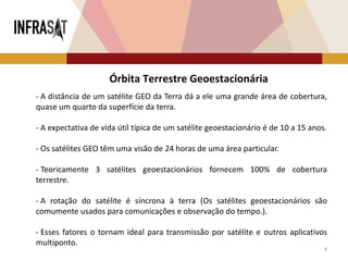 4
- A distância de um satélite GEO da Terra dá a ele uma grande área de cobertura,
quase um quarto da superfície da terra.
- A expectativa de vida útil típica de um satélite geoestacionário é de 10 a 15 anos.
- Os satélites GEO têm uma visão de 24 horas de uma área particular.
- Teoricamente 3 satélites geoestacionários fornecem 100% de cobertura
terrestre.
- A rotação do satélite é síncrona à terra (Os satélites geoestacionários são
comumente usados ​​para comunicações e observação do tempo.).
- Esses fatores o tornam ideal para transmissão por satélite e outros aplicativos
multiponto.
Órbita Terrestre Geoestacionária
 