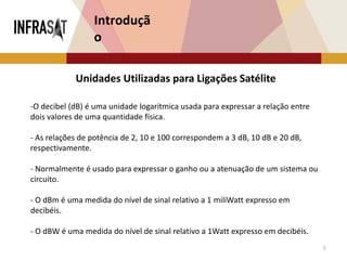 5
Introduçã
o
Unidades Utilizadas para Ligações Satélite
-O decibel (dB) é uma unidade logarítmica usada para expressar a relação entre
dois valores de uma quantidade física.
- As relações de potência de 2, 10 e 100 correspondem a 3 dB, 10 dB e 20 dB,
respectivamente.
- Normalmente é usado para expressar o ganho ou a atenuação de um sistema ou
circuito.
- O dBm é uma medida do nível de sinal relativo a 1 miliWatt expresso em
decibéis.
- O dBW é uma medida do nível de sinal relativo a 1Watt expresso em decibéis.
 