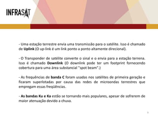 9
- Uma estação terrestre envia uma transmissão para o satélite. Isso é chamado
de Uplink (O up-link é um link ponto a ponto altamente direcional).
- O Transponder de satélite converte o sinal e o envia para a estação terrena.
Isso é chamado Downlink (O downlink pode ter um footprint fornecendo
cobertura para uma área substancial "spot beam".)
- As frequências de banda C foram usadas nos satélites de primeira geração e
ficaram superlotadas por causa das redes de microondas terrestres que
empregam essas freqüências.
- As bandas Ku e Ka estão se tornando mais populares, apesar de sofrerem de
maior atenuação devido a chuva.
 