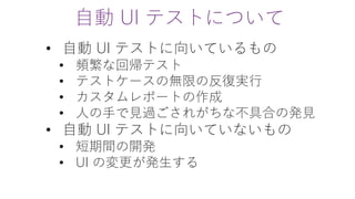 自動 UI テストについて
• 自動 UI テストに向いているもの
• 頻繁な回帰テスト
• テストケースの無限の反復実行
• カスタムレポートの作成
• 人の手で見過ごされがちな不具合の発見
• 自動 UI テストに向いていないもの
• 短期間の開発
• UI の変更が発生する
 