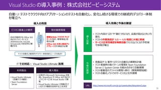 36
Visual Studio の導入事例：株式会社ビービーシステム
導入効果と今後の展望導入の背景
IT での対応： Visual Studio Ultimate 活用
ビジネス推進上の要件 現状業務環境
自社が提供する Office 365
向けオンライン サービス
(AddressLook, ExLook,
GroupLook) を安定的に稼
働させる
頻繁なWeb ブラウザ アップ
デートがあり、都度検証/改
修が必要
Office 365 も年に数回アッ
プグレードされ検証が必要
現
状
は
要
件
を
維
持
す
る
こ
と
が
困
難
テスト自動化/継続的デリバリー体制強化ニーズの高まり
利用製品 導入理由
• Visual Studio Ultimate
（自動テスト機能）
• Team Foundation
Server
• 以前から Microsoft Technology を採
用し SharePoint や Office 365 向けオ
ンラインサービスを Visual Studio で開
発
• Visual Studio Ultimate に同梱されて
いるテスト機能を活用することを決定
導
入
効
果
• テスト内容の”ぶれ”や”漏れ”がなくなり、品質が高まると共に均
質化
• テストの作業負担が 1/3 ～ 1/5 程度に大幅に削減
• サービス正常性確認を毎朝自動で行えるようになり予防保
守体制が確立
今
後
の
展
望
• 他製品や SI 案件へのテスト自動化の展開を計画
• テスト実施時の数パターンの環境を Team Foundation
Server と System Center を組み合わせて自動展開
• テスト駆動型のアジャイル開発へ移行（開発期間短縮）
• テスト自動化ノウハウのサービス化と社外展開
URL http://www.microsoft.com/ja-jp/casestudies/bbsystem2.aspx
 
