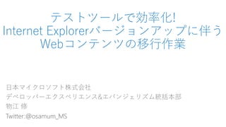 テストツールで効率化!
Internet Explorerバージョンアップに伴う
Webコンテンツの移行作業
日本マイクロソフト株式会社
デベロッパーエクスペリエンス&エバンジェリズム統括本部
物江 修
Twitter:@osamum_MS
 