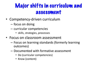 Major shifts in curriculum and
assessment
• Competency-driven curriculum
– focus on doing
– curricular competencies
• skills, strategies, processes
• Focus on classroom assessment
– Focus on learning standards (formerly learning
outcomes)
– Documented with formative assessment
• Do (curricular competencies)
• Know (content)
 
