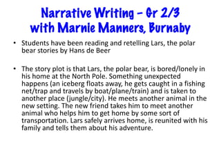 Narrative Writing – Gr 2/3
with Marnie Manners, Burnaby
• Students have been reading and retelling Lars, the polar
bear stories by Hans de Beer
• The story plot is that Lars, the polar bear, is bored/lonely in
his home at the North Pole. Something unexpected
happens (an iceberg floats away, he gets caught in a fishing
net/trap and travels by boat/plane/train) and is taken to
another place (jungle/city). He meets another animal in the
new setting. The new friend takes him to meet another
animal who helps him to get home by some sort of
transportation. Lars safely arrives home, is reunited with his
family and tells them about his adventure.
 