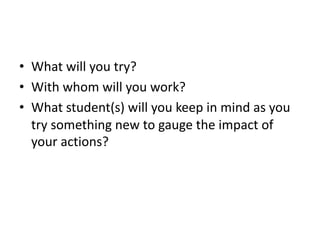 • What will you try?
• With whom will you work?
• What student(s) will you keep in mind as you
try something new to gauge the impact of
your actions?
 