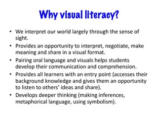 Why visual literacy?
• We interpret our world largely through the sense of
sight.
• Provides an opportunity to interpret, negotiate, make
meaning and share in a visual format.
• Pairing oral language and visuals helps students
develop their communication and comprehension.
• Provides all learners with an entry point (accesses their
background knowledge and gives them an opportunity
to listen to others’ ideas and share).
• Develops deeper thinking (making inferences,
metaphorical language, using symbolism).
 