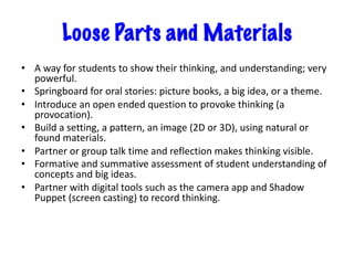 Loose Parts and Materials
• A way for students to show their thinking, and understanding; very
powerful.
• Springboard for oral stories: picture books, a big idea, or a theme.
• Introduce an open ended question to provoke thinking (a
provocation).
• Build a setting, a pattern, an image (2D or 3D), using natural or
found materials.
• Partner or group talk time and reflection makes thinking visible.
• Formative and summative assessment of student understanding of
concepts and big ideas.
• Partner with digital tools such as the camera app and Shadow
Puppet (screen casting) to record thinking.
 