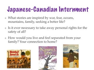Japanese-Canadian Internment
❖ What stories are inspired by war, fear, oceans,
mountains, family, seeking a better life?
❖ Is it ever necessary to take away personal rights for the
safety of all?
❖ How would you live and feel separated from your
family? Your connection to home?
 