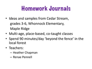 Homework Journals
• Ideas and samples from Cedar Stream,
grades 3-6, Whonnock Elementary,
Maple Ridge
• Multi-age, place-based, co-taught classes
• Spend 90 minutes/day ‘beyond the fence’ in the
local forest
• Teachers:
– Heather Chapman
– Renae Pennell
 