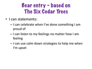 Bear entry – based on
The Six Cedar Trees
• I can statements:
– I can celebrate when I’ve done something I am
proud of
– I can listen to my feelings no matter how I am
feeling
– I can use calm down strategies to help me when
I’m upset
 