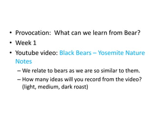 • Provocation: What can we learn from Bear?
• Week 1
• Youtube video: Black Bears – Yosemite Nature
Notes
– We relate to bears as we are so similar to them.
– How many ideas will you record from the video?
(light, medium, dark roast)
 