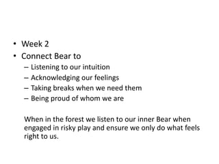 • Week 2
• Connect Bear to
– Listening to our intuition
– Acknowledging our feelings
– Taking breaks when we need them
– Being proud of whom we are
When in the forest we listen to our inner Bear when
engaged in risky play and ensure we only do what feels
right to us.
 