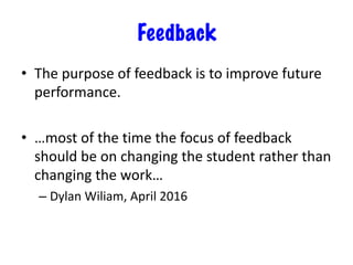 Feedback
• The purpose of feedback is to improve future
performance.
• …most of the time the focus of feedback
should be on changing the student rather than
changing the work…
– Dylan Wiliam, April 2016
 