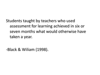 Students taught by teachers who used
assessment for learning achieved in six or
seven months what would otherwise have
taken a year.
-Black & Wiliam (1998).
 