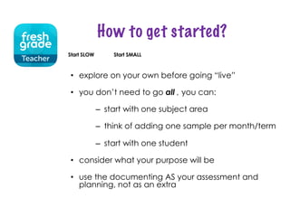 How to get started?
• explore on your own before going “live”
• you don’t need to go all , you can:
– start with one subject area
– think of adding one sample per month/term
– start with one student
• consider what your purpose will be
• use the documenting AS your assessment and
planning, not as an extra
Start SLOW Start SMALL
 