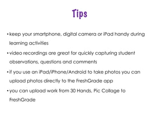 Tips
• keep your smartphone, digital camera or iPad handy during
learning activities
• video recordings are great for quickly capturing student
observations, questions and comments
• if you use an iPad/iPhone/Android to take photos you can
upload photos directly to the FreshGrade app
• you can upload work from 30 Hands, Pic Collage to
FreshGrade
 