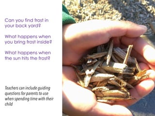 Teachers can include guiding
questions for parents to use
when spending time with their
child
Can you find frost in
your back yard?
What happens when
you bring frost inside?
What happens when
the sun hits the frost?
 