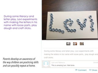 Parents develop an awareness of
the way children are practicing skills
and can possibly repeat at home.
During some literacy and
letter play, Levi experiments
with making the letters in his
name with loose parts, play
dough and craft sticks.
 