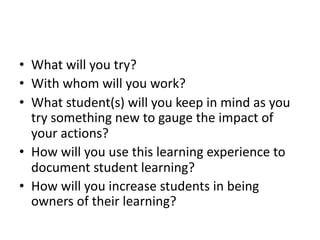 • What will you try?
• With whom will you work?
• What student(s) will you keep in mind as you
try something new to gauge the impact of
your actions?
• How will you use this learning experience to
document student learning?
• How will you increase students in being
owners of their learning?
 