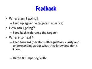 Feedback
• Where am I going?
– Feed up (give the targets in advance)
• How am I going?
– Feed back (reference the targets)
• Where to next?
– Feed forward (develop self-regulation, clarity and
understanding about what they know and don’t
know)
– Hattie & Timperley, 2007
 
