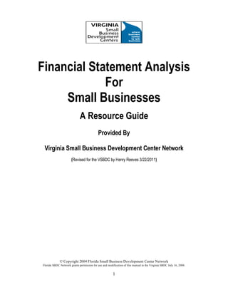 © Copyright 2004 Florida Small Business Development Center Network
Florida SBDC Network grants permission for use and modification of this manual to the Virginia SBDC July 16, 2008.
1
Financial Statement Analysis
For
Small Businesses
A Resource Guide
Provided By
Virginia Small Business Development Center Network
(Revised for the VSBDC by Henry Reeves 3/22/2011)
 