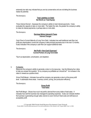 © Copyright 2004 Florida Small Business Development Center Network
Florida SBDC Network grants permission for use and modification of this manual to the Virginia SBDC July 16, 2008.
15
extremely low ratio may indicate that you are too conservative and are not letting the business
realize its potential.
The formula is:
Total Liabilities (or Debt)
Net Worth (or Total Equity)
Times Interest Earned – Assesses the company’s ability to meet interest payments. It also
evaluates the capacity to take on more debt. The higher the ratio, the greater the company’s ability
to make its interest payments or perhaps take on more debt.
The formula is:
Earnings Before Interest & Taxes
Interest Charges
Cash Flow to Current Maturity of Long-Term Debt - Indicates how well traditional cash flow (net
profit plus depreciation) covers the company’s debt principal payments due in the next 12 months.
It also indicates if the company’s cash flow can support additional debt.
The formula is:
Net Profit + Non-Cash Expenses*
Current Portion of Long-Term Debt
*Such as depreciation, amortization, and depletion.
3. Profitability
Measures the company’s ability to generate a return on its resources. Use the following four ratios
to help you answer the question, “Is my company as profitable as it should be?” An increase in the
ratios is viewed as a positive trend.
Gross Profit Margin - Indicates how well the company can generate a return at the gross profit
level. It addresses three areas: inventory control, pricing, and production efficiency.
The formula is:
Gross Profit
Total Sales
Net Profit Margin - Shows how much net profit is derived from every dollar of total sales. It
indicates how well the business has managed its operating expenses. It also can indicate whether
the business is generating enough sales volume to cover minimum fixed costs and still leave an
acceptable profit.
 