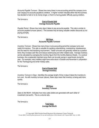 © Copyright 2004 Florida Small Business Development Center Network
Florida SBDC Network grants permission for use and modification of this manual to the Virginia SBDC July 16, 2008.
17
Accounts Payable Turnover - Shows how many times in one accounting period the company turns
over (repays) its accounts payable to creditors. A higher number indicates either that the business
has decided to hold on to its money longer, or that it is having greater difficulty paying creditors.
The formula is:
Cost of Goods Sold
Average Accounts Payable
Payable Period - Shows how many days it takes to pay accounts payable. This ratio is similar to
accounts payable turnover (above.) The business may be losing valuable creditor discounts by not
paying promptly.
The formula is:
365 Days
Accounts Payable Turnover
Inventory Turnover - Shows how many times in one accounting period the company turns over
(sells) its inventory. This ratio is valuable for spotting understocking, overstocking, obsolescence,
and the need for merchandising improvement. Faster turnovers are generally viewed as a positive
trend; they increase cash flow and reduce warehousing and other related costs. Average inventory
can be calculated by averaging the inventory figure from the monthly Balance Sheets. In a cyclical
business, this is especially important since there can be wide swings in asset levels during the
year. For example, many retailers might have extra stock in October and November in preparation
for the Thanksgiving and winter holiday sales.
The formula is:
Cost of Goods Sold
Average Inventory
Inventory Turnover in Days - Identifies the average length of time in days it takes the inventory to
turn over. As with inventory turnover (above), fewer days mean that inventory is being sold more
quickly.
The formula is:
365 Days
Inventory Turnover
Sales to Net Worth - Indicates how many sales dollars are generated with each dollar of
investment (net worth). This is a volume ratio.
The formula is:
Total Sales
Average Net Worth
 