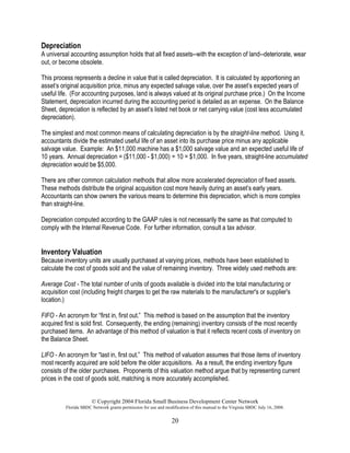 © Copyright 2004 Florida Small Business Development Center Network
Florida SBDC Network grants permission for use and modification of this manual to the Virginia SBDC July 16, 2008.
20
Depreciation
A universal accounting assumption holds that all fixed assets--with the exception of land--deteriorate, wear
out, or become obsolete.
This process represents a decline in value that is called depreciation. It is calculated by apportioning an
asset’s original acquisition price, minus any expected salvage value, over the asset’s expected years of
useful life. (For accounting purposes, land is always valued at its original purchase price.) On the Income
Statement, depreciation incurred during the accounting period is detailed as an expense. On the Balance
Sheet, depreciation is reflected by an asset’s listed net book or net carrying value (cost less accumulated
depreciation).
The simplest and most common means of calculating depreciation is by the straight-line method. Using it,
accountants divide the estimated useful life of an asset into its purchase price minus any applicable
salvage value. Example: An $11,000 machine has a $1,000 salvage value and an expected useful life of
10 years. Annual depreciation = ($11,000 - $1,000) ÷ 10 = $1,000. In five years, straight-line accumulated
depreciation would be $5,000.
There are other common calculation methods that allow more accelerated depreciation of fixed assets.
These methods distribute the original acquisition cost more heavily during an asset’s early years.
Accountants can show owners the various means to determine this depreciation, which is more complex
than straight-line.
Depreciation computed according to the GAAP rules is not necessarily the same as that computed to
comply with the Internal Revenue Code. For further information, consult a tax advisor.
Inventory Valuation
Because inventory units are usually purchased at varying prices, methods have been established to
calculate the cost of goods sold and the value of remaining inventory. Three widely used methods are:
Average Cost - The total number of units of goods available is divided into the total manufacturing or
acquisition cost (including freight charges to get the raw materials to the manufacturer's or supplier's
location.)
FIFO - An acronym for “first in, first out.” This method is based on the assumption that the inventory
acquired first is sold first. Consequently, the ending (remaining) inventory consists of the most recently
purchased items. An advantage of this method of valuation is that it reflects recent costs of inventory on
the Balance Sheet.
LIFO - An acronym for “last in, first out.” This method of valuation assumes that those items of inventory
most recently acquired are sold before the older acquisitions. As a result, the ending inventory figure
consists of the older purchases. Proponents of this valuation method argue that by representing current
prices in the cost of goods sold, matching is more accurately accomplished.
 