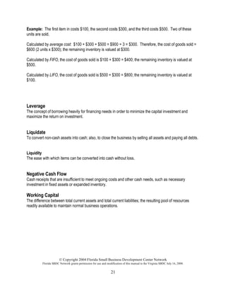 © Copyright 2004 Florida Small Business Development Center Network
Florida SBDC Network grants permission for use and modification of this manual to the Virginia SBDC July 16, 2008.
21
Example: The first item in costs $100, the second costs $300, and the third costs $500. Two of these
units are sold.
Calculated by average cost: $100 + $300 + $500 = $900 ÷ 3 = $300. Therefore, the cost of goods sold =
$600 (2 units x $300); the remaining inventory is valued at $300.
Calculated by FIFO, the cost of goods sold is $100 + $300 = $400; the remaining inventory is valued at
$500.
Calculated by LIFO, the cost of goods sold is $500 + $300 = $800; the remaining inventory is valued at
$100.
Leverage
The concept of borrowing heavily for financing needs in order to minimize the capital investment and
maximize the return on investment.
Liquidate
To convert non-cash assets into cash; also, to close the business by selling all assets and paying all debts.
Liquidity
The ease with which items can be converted into cash without loss.
Negative Cash Flow
Cash receipts that are insufficient to meet ongoing costs and other cash needs, such as necessary
investment in fixed assets or expanded inventory.
Working Capital
The difference between total current assets and total current liabilities; the resulting pool of resources
readily available to maintain normal business operations.
 