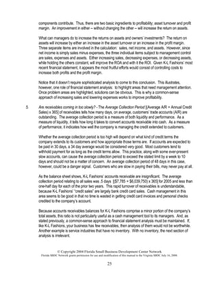 © Copyright 2004 Florida Small Business Development Center Network
Florida SBDC Network grants permission for use and modification of this manual to the Virginia SBDC July 16, 2008.
25
components contribute. Thus, there are two basic ingredients to profitability; asset turnover and profit
margin. An improvement in either -- without changing the other -- will increase the return on assets.
What can managers do to increase the returns on assets and owners’ investments? The return on
assets will increase by either an increase in the asset turnover or an increase in the profit margin.
Three separate items are involved in the calculation: sales, net income, and assets. However, since
net income is simply sales minus expenses, the three individual items subject to management control
are sales, expenses and assets. Either increasing sales, decreasing expenses, or decreasing assets,
while holding the others constant, will improve the ROA and with it the ROI. Given K-L Fashions’ most
recent financial statement, it appears the most fruitful efforts would consist of controlling costs to
increase both profits and the profit margin.
Notice that it doesn’t require sophisticated analysis to come to this conclusion. This illustrates,
however, one role of financial statement analysis: to highlight areas that need management attention.
Once problem areas are highlighted, solutions can be obvious. This is why a common-sense
approach of increasing sales and lowering expenses works to improve profitability.
5. Are receivables coming in too slowly? - The Average Collection Period [(Average A/R ÷ Annual Credit
Sales) x 365] of receivables tells how many days, on average, customers’ trade accounts (A/R) are
outstanding. The average collection period is a measure of both liquidity and performance. As a
measure of liquidity, it tells how long it takes to convert accounts receivable into cash. As a measure
of performance, it indicates how well the company is managing the credit extended to customers.
Whether the average collection period is too high will depend on what kind of credit terms the
company extends to its customers and how appropriate those terms are. If accounts are expected to
be paid in 30 days, a 34 day average would be considered very good. Most customers tend to
withhold payment for as long as the credit terms allow. This practice, along with some ever-present
slow accounts, can cause the average collection period to exceed the stated limit by a week to 10
days and should not be a matter of concern. An average collection period of 48 days in this case,
however, could be a danger signal. Customers who are slow in paying their bills, may never pay at all.
As the balance sheet shows, K-L Fashions’ accounts receivable are insignificant. The average
collection period relating to all sales was .5 days [($7,785 ÷ $6,039,750) x 365] for 2005 and less than
one-half day for each of the prior two years. This rapid turnover of receivables is understandable,
because K-L Fashions’ “credit sales” are largely bank credit card sales. Cash management in this
area seems to be good in that no time is wasted in getting credit card invoices and personal checks
credited to the company’s account.
Because accounts receivables balances for K-L Fashions comprise a minor portion of the company’s
total assets, this ratio is not particularly useful as a cash management tool to its managers. And, as
stated previously, a common-sense approach to financial statement analysis must be maintained. If,
like K-L Fashions, your business has few receivables, then analysis of them would not be worthwhile.
Another example is service industries that have no inventory. With no inventory, the next section of
analysis is irrelevant.
 