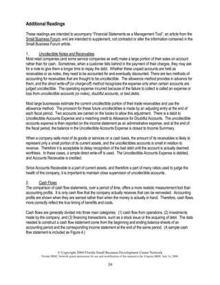 © Copyright 2004 Florida Small Business Development Center Network
Florida SBDC Network grants permission for use and modification of this manual to the Virginia SBDC July 16, 2008.
39
Additional Readings
These readings are intended to accompany “Financial Statements as a Management Tool”, an article from the
Small Business Forum, and are intended to supplement, not contradict or alter the information contained in the
Small Business Forum article.
1. Uncollectible Notes and Receivables
Most retail companies (and some service companies as well) make a large portion of their sales on account
rather than for cash. Sometimes, when a customer falls behind in the payment of their charges, they may ask
for a note to give them a longer time to repay the debt. Whether these unpaid accounts are held as
receivables or as notes, they need to be accounted for and eventually discounted. There are two methods of
accounting for receivables that are thought to be uncollectible. The allowance method provides in advance for
them, and the direct write-off (or charge-off) method recognizes the expense only when certain accounts are
judged uncollectible. The operating expense incurred because of the failure to collect is called an expense or
loss from uncollectible accounts (or notes), doubtful accounts, or bad debts.
Most large businesses estimate the current uncollectible portion of their trade receivables and use the
allowance method. The provision for these future uncollectibles is made by an adjusting entry at the end of
each fiscal period. Two accounts are carried on the books to allow this adjustment. There is a debit to
Uncollectible Accounts Expense and a matching credit to Allowance for Doubtful Accounts. The uncollectible
accounts expense is then reported on the income statement as an administrative expense, and at the end of
the fiscal period, the balance in the Uncollectible Accounts Expense is closed to Income Summary.
When a company sells most of its goods or services on a cash basis, the amount of its receivables is likely to
represent only a small portion of its current assets, and the uncollectibles accounts is small in relation to
revenue. Therefore it is acceptable to delay recognition of the bad debt until the account is actually deemed
worthless. In these cases, a simple direct write-off is used. The Uncollectible Accounts Expense is debited,
and Accounts Receivable is credited.
Since Accounts Receivable is a part of current assets, and therefore a part of many ratios used to judge the
health of the company, it is important to maintain close supervision of uncollectible accounts.
2. Cash Flows
The comparison of cash flow statements, over a period of time, offers a more realistic measurement tool than
accounting profits. It is only cash flow that the company actually receives that can be reinvested. Accounting
profits are shown when they are earned rather than when the money is actually in hand. Therefore, cash flows
more correctly reflect the true timing of benefits and costs.
Cash flows are generally divided into three main categories: (1) cash flow from operations, (2) investments
made by the company, and (3) financing transactions, such as a stock issue or the acquiring of debt. The data
needed to construct a cash flow statement come from the beginning and ending balance sheets of an
accounting period and the corresponding income statement at the end of the same period. (A sample cash
flow statement is included as Figure 4.)
 