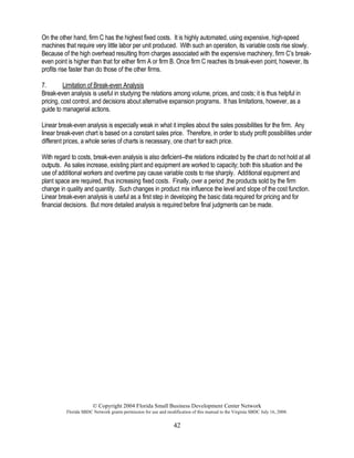 © Copyright 2004 Florida Small Business Development Center Network
Florida SBDC Network grants permission for use and modification of this manual to the Virginia SBDC July 16, 2008.
42
On the other hand, firm C has the highest fixed costs. It is highly automated, using expensive, high-speed
machines that require very little labor per unit produced. With such an operation, its variable costs rise slowly.
Because of the high overhead resulting from charges associated with the expensive machinery, firm C’s break-
even point is higher than that for either firm A or firm B. Once firm C reaches its break-even point, however, its
profits rise faster than do those of the other firms.
7. Limitation of Break-even Analysis
Break-even analysis is useful in studying the relations among volume, prices, and costs; it is thus helpful in
pricing, cost control, and decisions about alternative expansion programs. It has limitations, however, as a
guide to managerial actions.
Linear break-even analysis is especially weak in what it implies about the sales possibilities for the firm. Any
linear break-even chart is based on a constant sales price. Therefore, in order to study profit possibilities under
different prices, a whole series of charts is necessary, one chart for each price.
With regard to costs, break-even analysis is also deficient--the relations indicated by the chart do not hold at all
outputs. As sales increase, existing plant and equipment are worked to capacity; both this situation and the
use of additional workers and overtime pay cause variable costs to rise sharply. Additional equipment and
plant space are required, thus increasing fixed costs. Finally, over a period ,the products sold by the firm
change in quality and quantity. Such changes in product mix influence the level and slope of the cost function.
Linear break-even analysis is useful as a first step in developing the basic data required for pricing and for
financial decisions. But more detailed analysis is required before final judgments can be made.
 