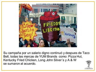 Su campaña por un salario digno continuó y despues de Taco Bell, todas las marcas de YUM Brands  como: Pizza Hut, Kentucky Fried Chicken, Long John Silver´s y A & W se sumaron al acuerdo. 