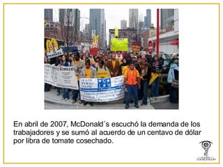 En abril de 2007, McDonald´s escuchó la demanda de los trabajadores y se sumó al acuerdo de un centavo de dólar por libra de tomate cosechado. 