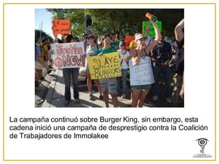 La campaña continuó sobre Burger King, sin embargo, esta cadena inició una campaña de desprestigio contra la Coalición de Trabajadores de Immolakee  