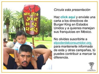 Circula esta presentación Haz  click  aqu í   y envíale una carta a los directivos de Burger King en Estados Unidos y a quienes manejan sus franquicias en México. No olvides suscribirte a  elpoderdelconsumidor . org   para mantenerte informado de esta y otras campañas, t ú  puedes contribuir a marcar la diferencia. 