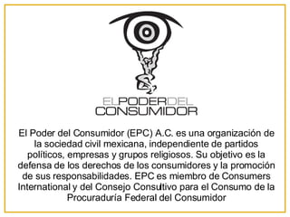 El Poder del Consumidor (EPC) A.C. es una organización de la sociedad civil mexicana, independiente de partidos políticos, empresas y grupos religiosos. Su objetivo es la defensa de los derechos de los consumidores y la promoción de sus responsabilidades. EPC es miembro de Consumers International y del Consejo Consultivo para el Consumo de la Procuraduría Federal del Consumidor 