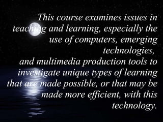 This course examines issues in teaching and learning, especially the use of computers, emerging technologies,  and multimedia production tools to investigate unique types of learning that are made possible, or that may be made more efficient, with this technology. 