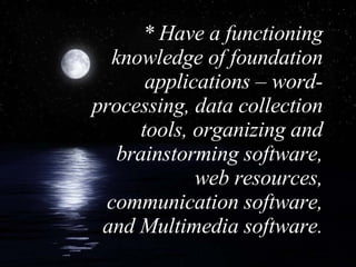 * Have a functioning knowledge of foundation applications – word-processing, data collection tools, organizing and brainstorming software, web resources, communication software, and Multimedia software. 