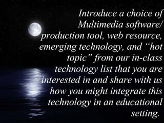 Introduce a choice of Multimedia software/ production tool, web resource, emerging technology, and “hot topic” from our in-class technology list that you are interested in and share with us how you might integrate this technology in an educational setting.  