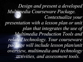 Design and present a developed Multimedia Courseware Package.  Contextualize your presentation with a lesson plan or unit plan that integrates the use of Multimedia Production Tools and related technology. Your courseware package will include lesson plan/unit overview, multimedia and technology activities, and assessment tools.  