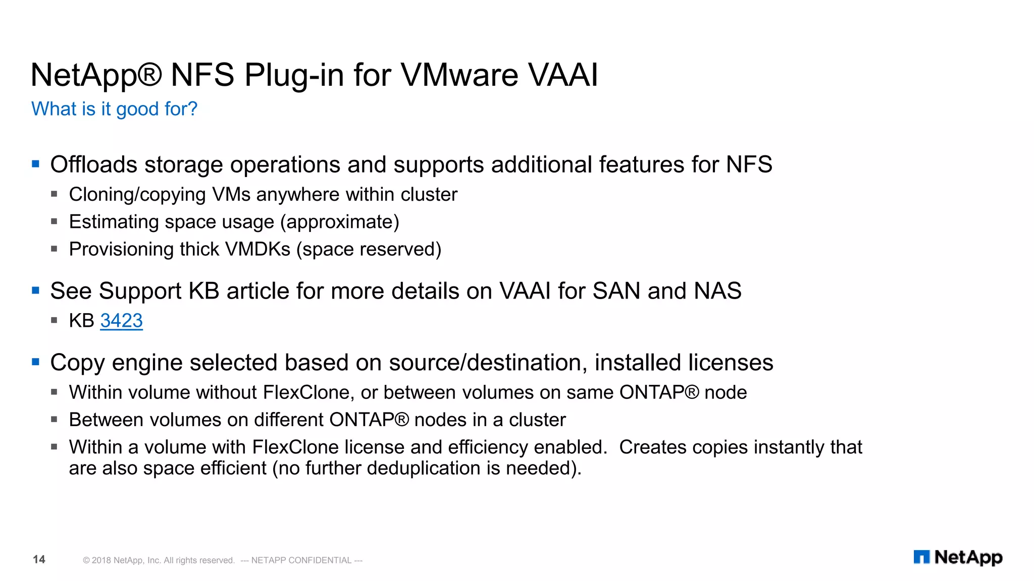 NetApp® NFS Plug-in for VMware VAAI
 Offloads storage operations and supports additional features for NFS
 Cloning/copying VMs anywhere within cluster
 Estimating space usage (approximate)
 Provisioning thick VMDKs (space reserved)
 See Support KB article for more details on VAAI for SAN and NAS
 KB 3423
 Copy engine selected based on source/destination, installed licenses
 Within volume without FlexClone, or between volumes on same ONTAP® node
 Between volumes on different ONTAP® nodes in a cluster
 Within a volume with FlexClone license and efficiency enabled. Creates copies instantly that
are also space efficient (no further deduplication is needed).
What is it good for?
© 2018 NetApp, Inc. All rights reserved. --- NETAPP CONFIDENTIAL ---14
 