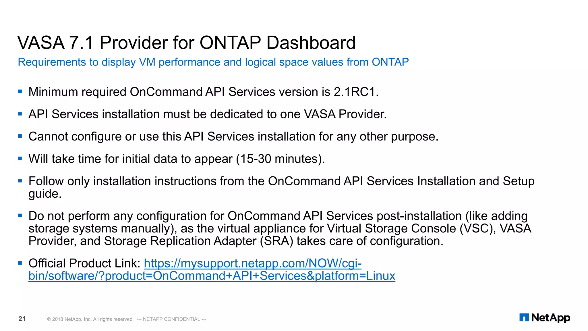 VASA 7.1 Provider for ONTAP Dashboard
 Minimum required OnCommand API Services version is 2.1RC1.
 API Services installation must be dedicated to one VASA Provider.
 Cannot configure or use this API Services installation for any other purpose.
 Will take time for initial data to appear (15-30 minutes).
 Follow only installation instructions from the OnCommand API Services Installation and Setup
guide.
 Do not perform any configuration for OnCommand API Services post-installation (like adding
storage systems manually), as the virtual appliance for Virtual Storage Console (VSC), VASA
Provider, and Storage Replication Adapter (SRA) takes care of configuration.
 Official Product Link: https://mysupport.netapp.com/NOW/cgi-
bin/software/?product=OnCommand+API+Services&platform=Linux
Requirements to display VM performance and logical space values from ONTAP
© 2018 NetApp, Inc. All rights reserved. --- NETAPP CONFIDENTIAL ---21
 