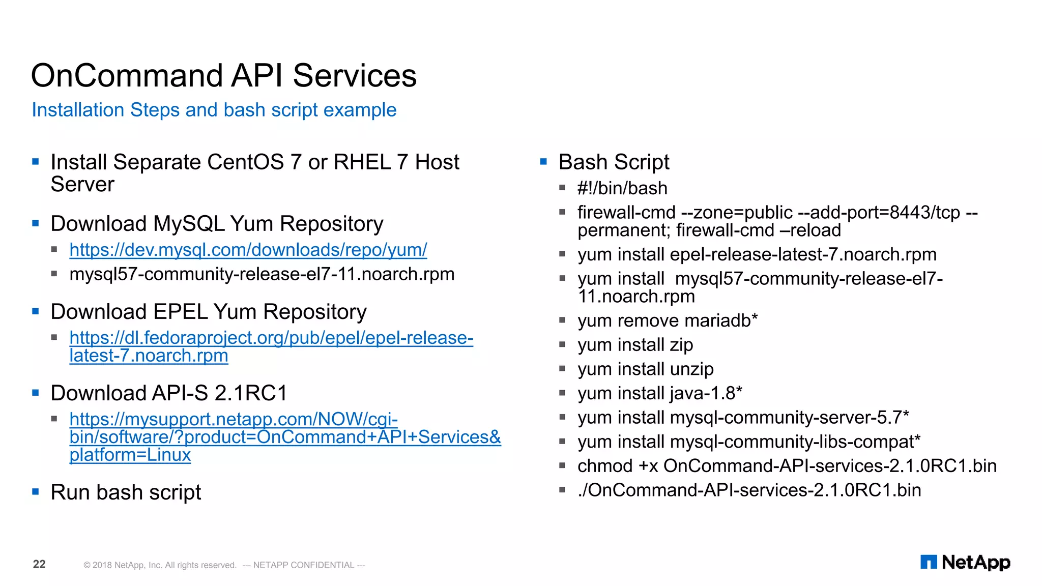  Install Separate CentOS 7 or RHEL 7 Host
Server
 Download MySQL Yum Repository
 https://dev.mysql.com/downloads/repo/yum/
 mysql57-community-release-el7-11.noarch.rpm
 Download EPEL Yum Repository
 https://dl.fedoraproject.org/pub/epel/epel-release-
latest-7.noarch.rpm
 Download API-S 2.1RC1
 https://mysupport.netapp.com/NOW/cgi-
bin/software/?product=OnCommand+API+Services&
platform=Linux
 Run bash script
OnCommand API Services
 Bash Script
 #!/bin/bash
 firewall-cmd --zone=public --add-port=8443/tcp --
permanent; firewall-cmd –reload
 yum install epel-release-latest-7.noarch.rpm
 yum install mysql57-community-release-el7-
11.noarch.rpm
 yum remove mariadb*
 yum install zip
 yum install unzip
 yum install java-1.8*
 yum install mysql-community-server-5.7*
 yum install mysql-community-libs-compat*
 chmod +x OnCommand-API-services-2.1.0RC1.bin
 ./OnCommand-API-services-2.1.0RC1.bin
Installation Steps and bash script example
© 2018 NetApp, Inc. All rights reserved. --- NETAPP CONFIDENTIAL ---22
 