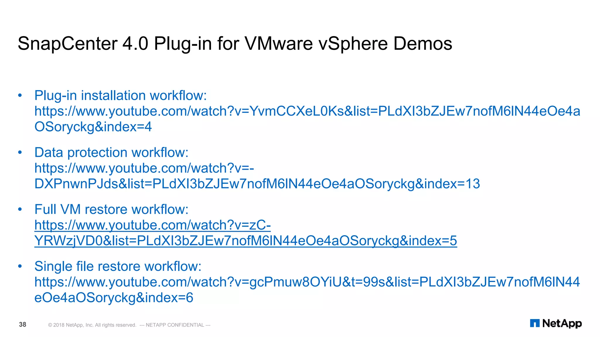 SnapCenter 4.0 Plug-in for VMware vSphere Demos
• Plug-in installation workflow:
https://www.youtube.com/watch?v=YvmCCXeL0Ks&list=PLdXI3bZJEw7nofM6lN44eOe4a
OSoryckg&index=4
• Data protection workflow:
https://www.youtube.com/watch?v=-
DXPnwnPJds&list=PLdXI3bZJEw7nofM6lN44eOe4aOSoryckg&index=13
• Full VM restore workflow:
https://www.youtube.com/watch?v=zC-
YRWzjVD0&list=PLdXI3bZJEw7nofM6lN44eOe4aOSoryckg&index=5
• Single file restore workflow:
https://www.youtube.com/watch?v=gcPmuw8OYiU&t=99s&list=PLdXI3bZJEw7nofM6lN44
eOe4aOSoryckg&index=6
© 2018 NetApp, Inc. All rights reserved. --- NETAPP CONFIDENTIAL ---38
 