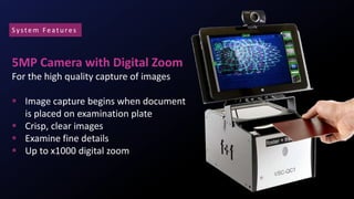 5MP Camera with Digital Zoom
For the high quality capture of images
 Image capture begins when document
is placed on examination plate
 Crisp, clear images
 Examine fine details
 Up to x1000 digital zoom
System Featu res
 