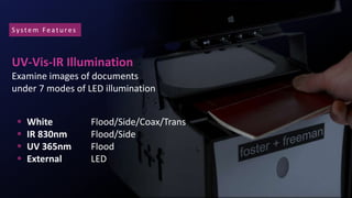 UV-Vis-IR Illumination
Examine images of documents
under 7 modes of LED illumination
 White Flood/Side/Coax/Trans
 IR 830nm Flood/Side
 UV 365nm Flood
 External LED
System Featu res
 