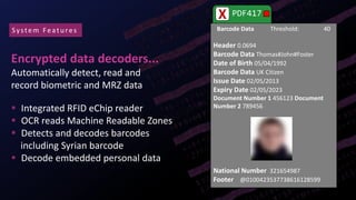 Encrypted data decoders...
Automatically detect, read and
record biometric and MRZ data
 Integrated RFID eChip reader
 OCR reads Machine Readable Zones
 Detects and decodes barcodes
including Syrian barcode
 Decode embedded personal data
System Featu res
PDF417X
Barcode Data Threshold: 40
Header 0.0694
Barcode Data Thomas#John#Foster
Date of Birth 05/04/1992
Barcode Data UK Citizen
Issue Date 02/05/2013
Expiry Date 02/05/2023
Document Number 1 456123 Document
Number 2 789456
National Number 321654987
Footer @0100423537738616128599
 